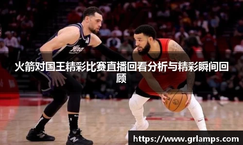 火箭对国王精彩比赛直播回看分析与精彩瞬间回顾